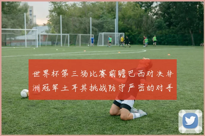 世界杯第三场比赛前瞻巴西对决非洲冠军土耳其挑战防守严密的对手