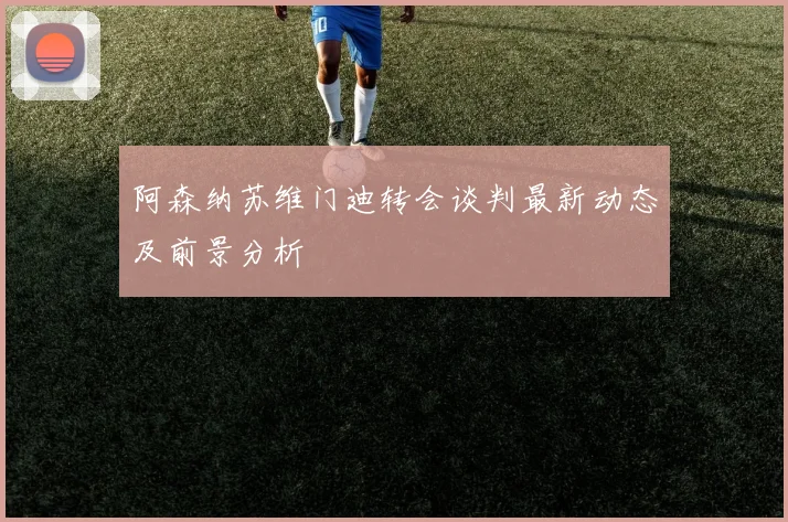 阿森纳苏维门迪转会谈判最新动态及前景分析